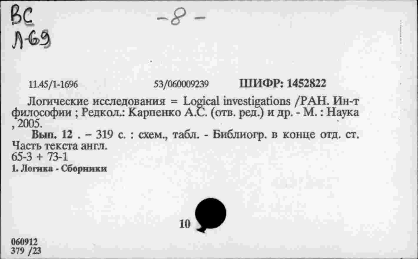 ﻿11.45/1-1696	53/060009239 ШИФР: 1452822
Логические исследования = Logical investigations /РАН. Ин-т философии ; Редкол.: Карпенко А.С. (отв. ред.) и др. - М.: Наука ,2005.
Вып. 12 . - 319 с. : схем., табл. - Библиогр. в конце отд. ст. Часть текста англ.
65-3 + 73-1
1. Логика - Сборники
10
060912
379 /23